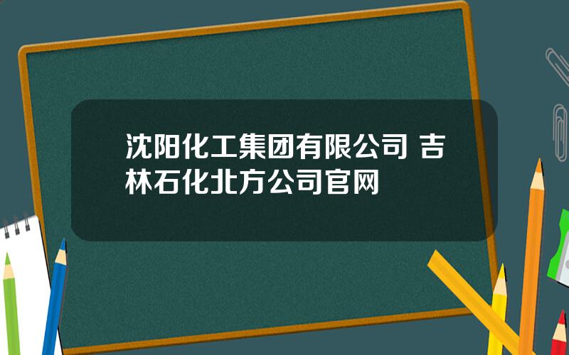 沈阳化工集团有限公司 吉林石化北方公司官网